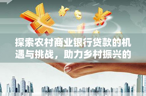 罗东探索农村商业银行贷款的机遇与挑战，助力乡村振兴的金融引擎